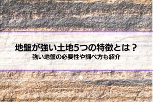 地盤が強い土地5つの特徴とは？│強い地盤の必要性や調べ方、弱い場合の対策も解説