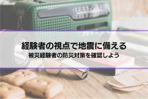 【経験者の視点で地震に備える】被災経験者の防災対策を確認しよう│その他個人でできる対策も解説