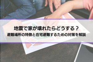 地震で家が壊れたらどうする？どこに住む？避難場所の特徴と在宅避難するための対策を解説