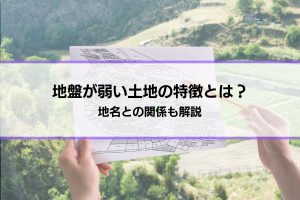 「地盤が弱い土地の特徴とは？」地名との関係も解説│弱いとどうなる？対策は？疑問にも回答