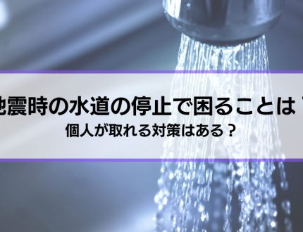 【地震時の水道の停止】困ることは？個人が取れる対策はある？